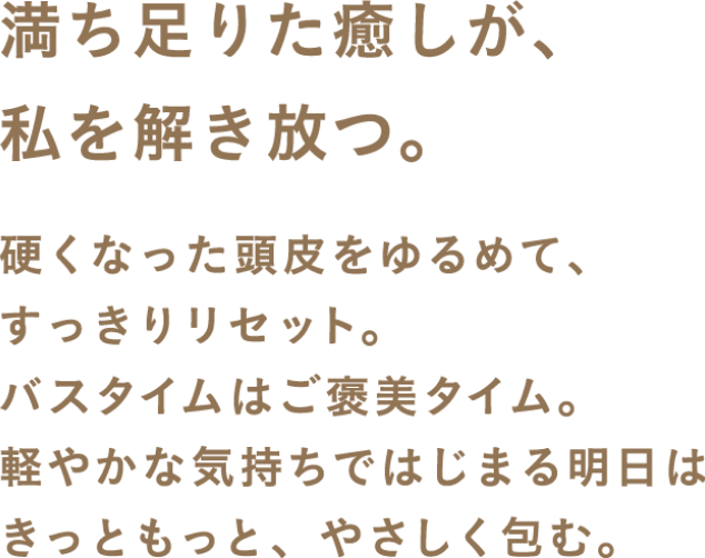 満ち足りた癒しが、私を解き放つ。硬くなった頭皮をゆるめて、すっきりリセット。バスタイムはご褒美タイム。軽やかな気持ちではじまる明日はきっともっと、やさしく包み込む。