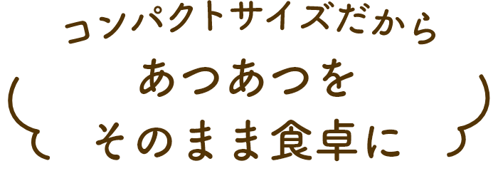 コンパクトサイズだからあつあつをそのまま食卓に